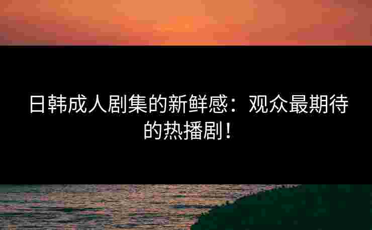 日韩成人剧集的新鲜感：观众最期待的热播剧！