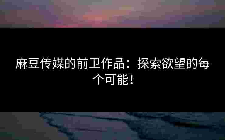 麻豆传媒的前卫作品：探索欲望的每个可能！
