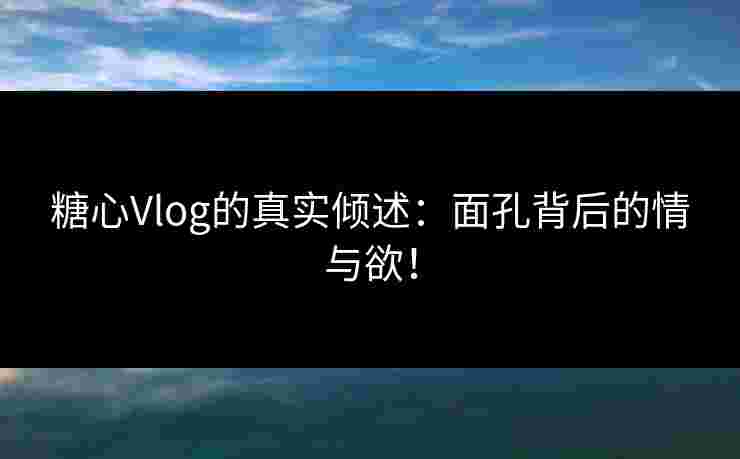 糖心Vlog的真实倾述：面孔背后的情与欲！