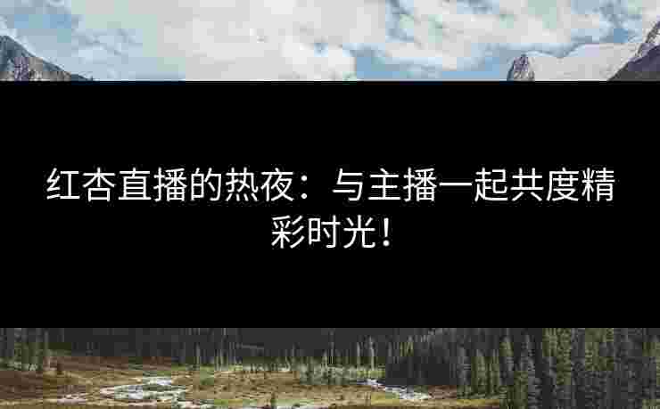 红杏直播的热夜：与主播一起共度精彩时光！