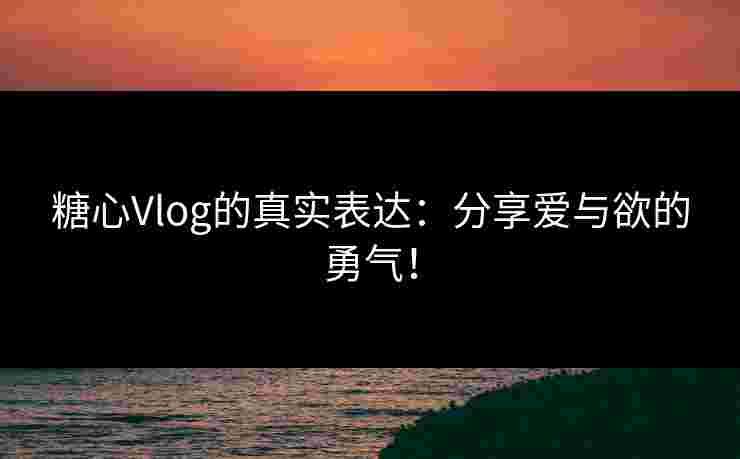 糖心Vlog的真实表达：分享爱与欲的勇气！