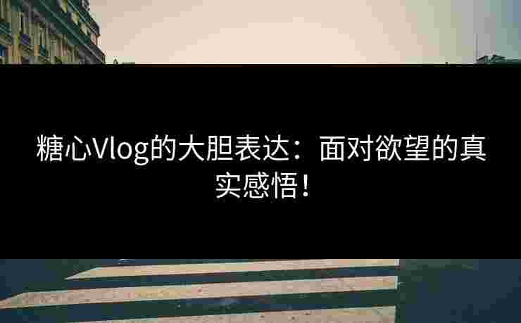 糖心Vlog的大胆表达：面对欲望的真实感悟！