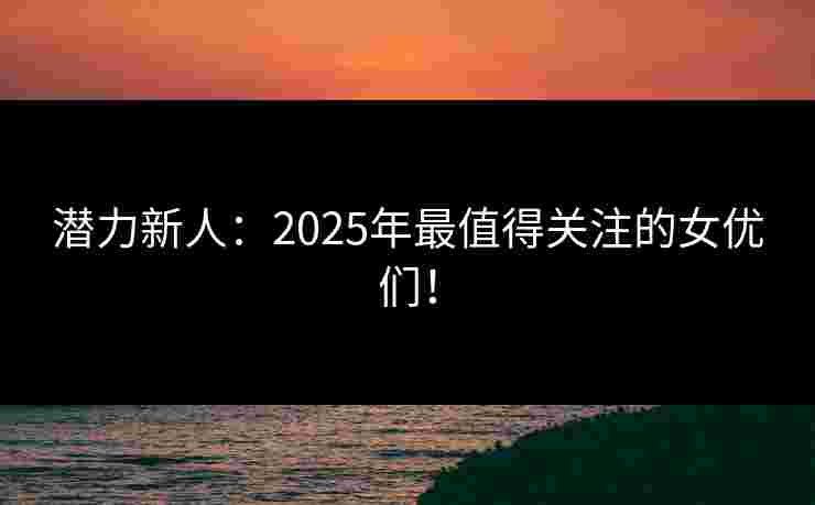 潜力新人：2025年最值得关注的女优们！