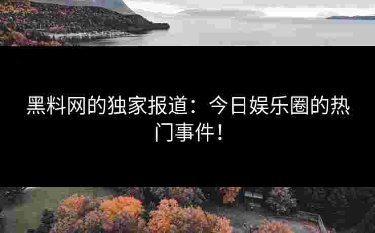 黑料网的独家报道：今日娱乐圈的热门事件！