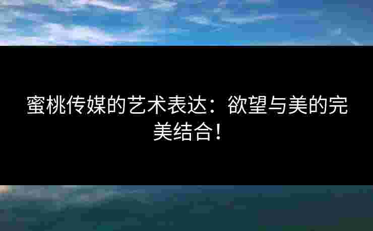 蜜桃传媒的艺术表达：欲望与美的完美结合！