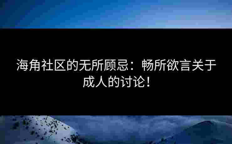 海角社区的无所顾忌：畅所欲言关于成人的讨论！