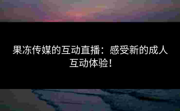 果冻传媒的互动直播：感受新的成人互动体验！