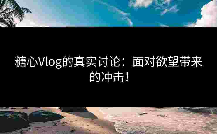 糖心Vlog的真实讨论：面对欲望带来的冲击！