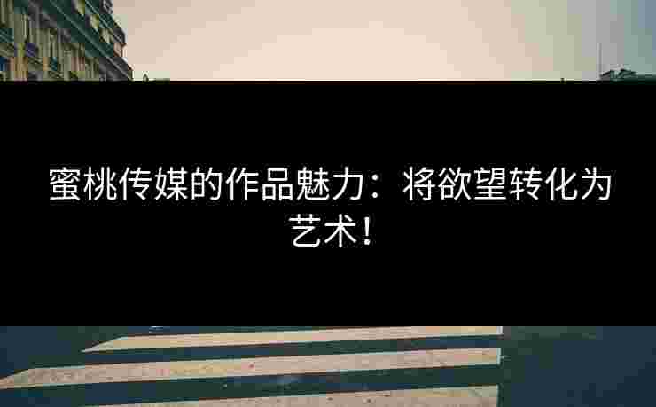 蜜桃传媒的作品魅力：将欲望转化为艺术！