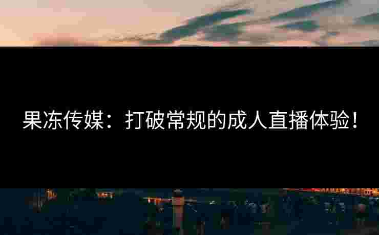 果冻传媒：打破常规的成人直播体验！